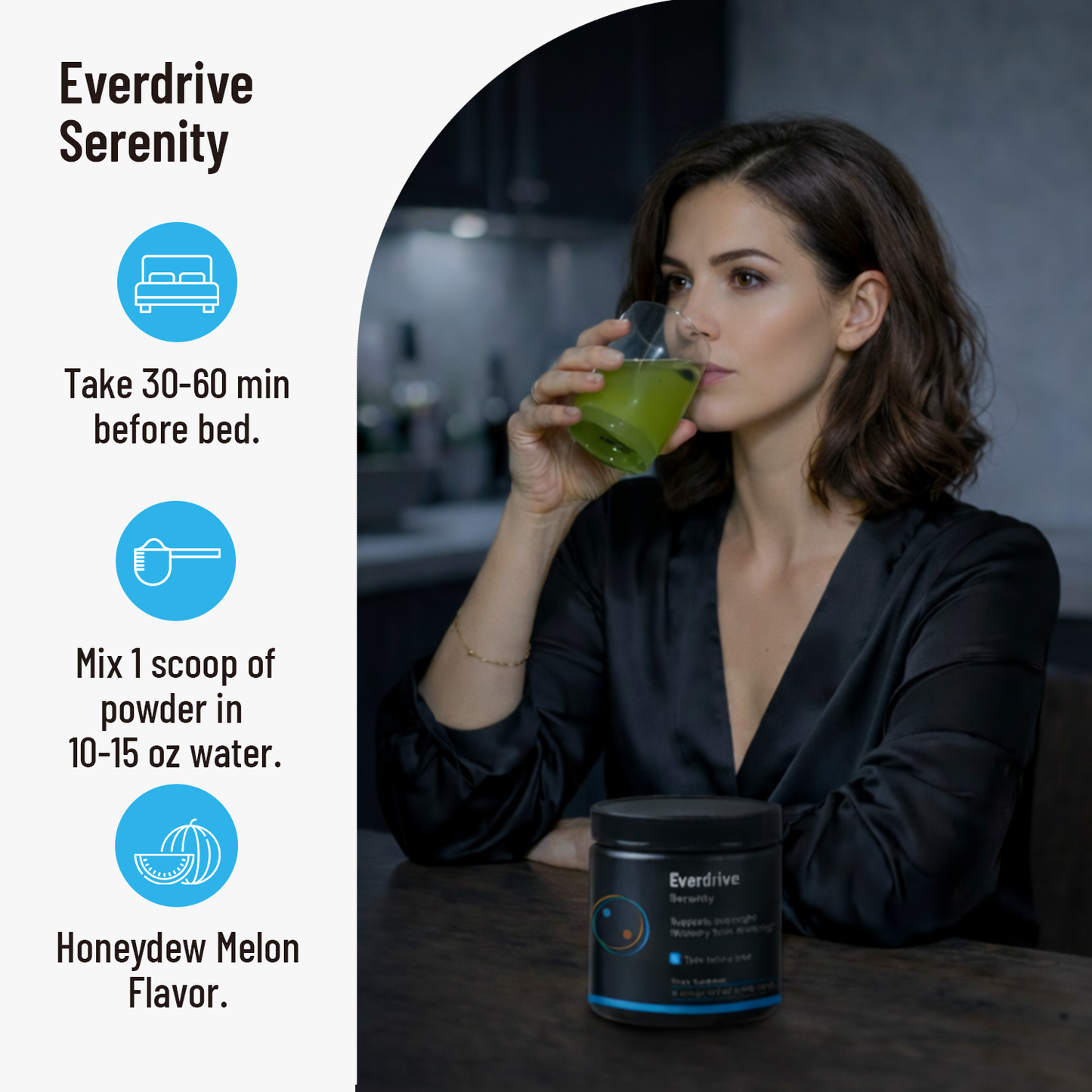Woman drinking Everdrive Serenity at night: take 30 to 60 minutes before bed, mix 1 scoop in 10 to 15 oz of water, Honeydew Melon flavor